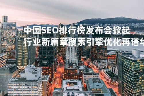 中国SEO排行榜发布会掀起行业新篇章 搜索引擎优化再谱华彩乐章